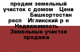 продам земельный участок с домом › Цена ­ 400 000 - Башкортостан респ., Иглинский р-н Недвижимость » Земельные участки продажа   